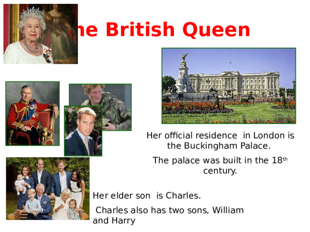 The British Queen Her official residence in London is the Buckingham Palace. The palace was built in the 18 th century. Her elder son is Charles.  Charles also has two sons, William and Harry 
