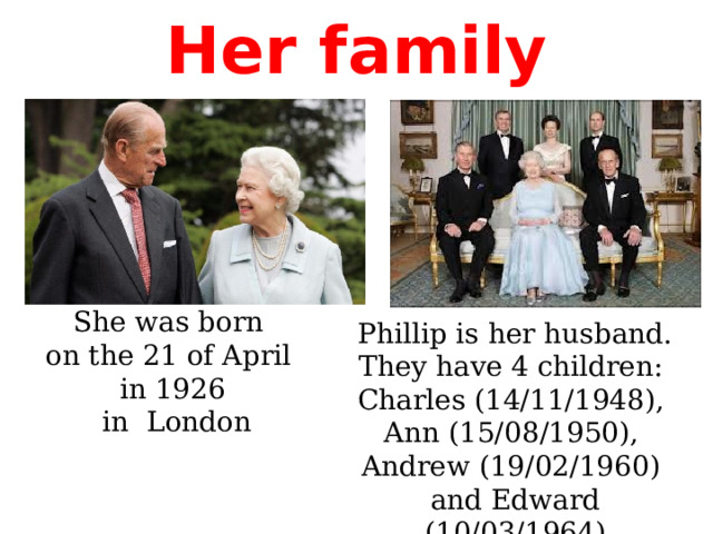 Her family She was born on the 21 of April in 1926  in London Phillip is her husband. They have 4 children: Charles (14/11/1948), Аnn (15/08/1950), Andrew (19/02/1960) and Edward (10/03/1964) 