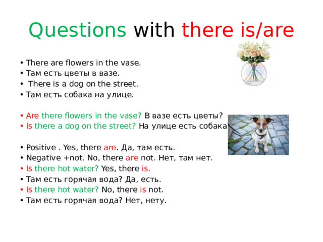 Questions with there is/are There are flowers in the vase. Там есть цветы в вазе.  There is a dog on the street. Там есть собака на улице. Are there flowers in the vase? В вазе есть цветы? Is  there a dog on the street? На улице есть собака? Positive . Yes, there are . Да, там есть. Negative +not. No, there are not. Нет, там нет. Is there hot water? Yes, there is. Там есть горячая вода? Да, есть. Is there hot water? No, there is not. Там есть горячая вода? Нет, нету.   