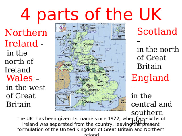 4 parts of the UK Scotland  – in the north of Great Britain Northern Ireland -  in the north of Ireland England  – in the central and southern part Wales – in the west of Great Britain The UK has been given its name since 1922, when five-sixths of Ireland was separated from the country, leaving the present formulation of the United Kingdom of Great Britain and Northern Ireland 