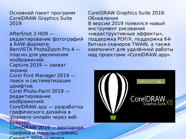 Основной пакет программ CorelDRAW Graphics Suite 2019: AfterShot 3 HDR — редактирование фотографий в RAW‐формате; BenVISTA PhotoZoom Pro 4 — плагин для увеличения изображений; Capture 2019 — захват экрана; Corel Font Manager 2019 — поиск и систематизация шрифтов; Corel Photo‐Paint 2019 — редактирование изображений; CorelDRAW.app — разработка графического дизайна в формате онлайн через веб‐браузер. CorelDRAW 2019 — векторная графика и макеты страниц Connect 2019 — поиск контента; PowerTRACE 2019 — трассировка растровых изображений в векторную графику. CorelDRAW Graphics Suite 2019: Обновления В версии 2019 появился новый инструмент рисования «недеструктивные эффекты», поддержка PDF/X, поддержка 64-битных сканеров TWAIN, а также компонент для удалённой работы над проектами «CorelDRAW.app».  