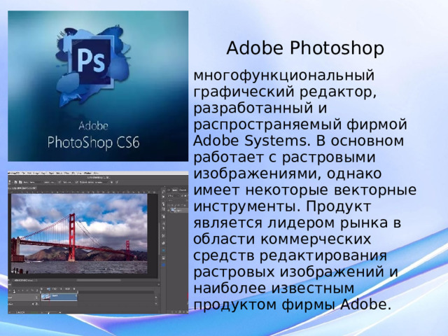 Adobe Photoshop многофункциональный графический редактор, разработанный и распространяемый фирмой Adobe Systems. В основном работает с растровыми изображениями, однако имеет некоторые векторные инструменты. Продукт является лидером рынка в области коммерческих средств редактирования растровых изображений и наиболее известным продуктом фирмы Adobe.  