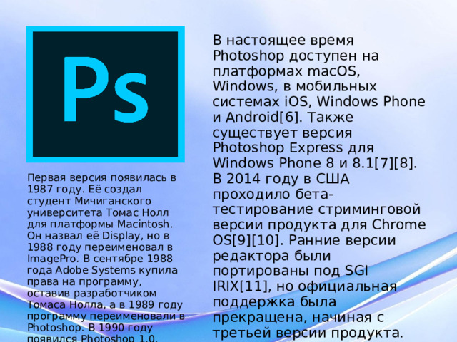 В настоящее время Photoshop доступен на платформах macOS, Windows, в мобильных системах iOS, Windows Phone и Android[6]. Также существует версия Photoshop Express для Windows Phone 8 и 8.1[7][8]. В 2014 году в США проходило бета-тестирование стриминговой версии продукта для Chrome OS[9][10]. Ранние версии редактора были портированы под SGI IRIX[11], но официальная поддержка была прекращена, начиная с третьей версии продукта. Для версий 8.0 и CS6 возможен запуск под Linux с помощью альтернативы Windows API — Wine . Первая версия появилась в 1987 году. Её создал студент Мичиганского университета Томас Нолл для платформы Macintosh. Он назвал её Display, но в 1988 году переименовал в ImagePro. В сентябре 1988 года Adobe Systems купила права на программу, оставив разработчиком Томаса Нолла, а в 1989 году программу переименовали в Photoshop. В 1990 году появился Photoshop 1.0.  