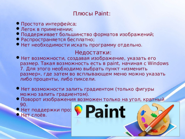 Плюсы Paint: Простота интерфейса; Легок в применении; Поддерживает большинство форматов изображений; Распространяется бесплатно; Нет необходимости искать программу отдельно. Недостатки: Нет возможности, создавая изображение, указать его размер. Такая возможность есть в paint, начиная с Windows 7. Для этого необходимо выбрать пункт «изменить размер», где затем во всплывающем меню можно указать либо проценты, либо пиксели. Нет возможности залить градиентом (только фигуры можно залить градиентом). Поворот изображения возможен только на угол, кратный 90. Нет поддержки прозрачности. Нет слоёв.  
