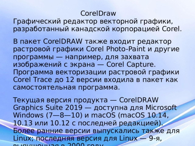 CorelDraw Графический редактор векторной графики, разработанный канадской корпорацией Corel. В пакет CorelDRAW также входит редактор растровой графики Corel Photo-Paint и другие программы — например, для захвата изображений с экрана — Corel Capture. Программа векторизации растровой графики Corel Trace до 12 версии входила в пакет как самостоятельная программа. Текущая версия продукта — CorelDRAW Graphics Suite 2019 — доступна для Microsoft Windows (7—8—10) и macOS (macOS 10.14, 10.13 или 10.12 с последней редакцией). Более ранние версии выпускались также для Linux; последняя версия для Linux — 9-я, выпущенная в 2000 году.  