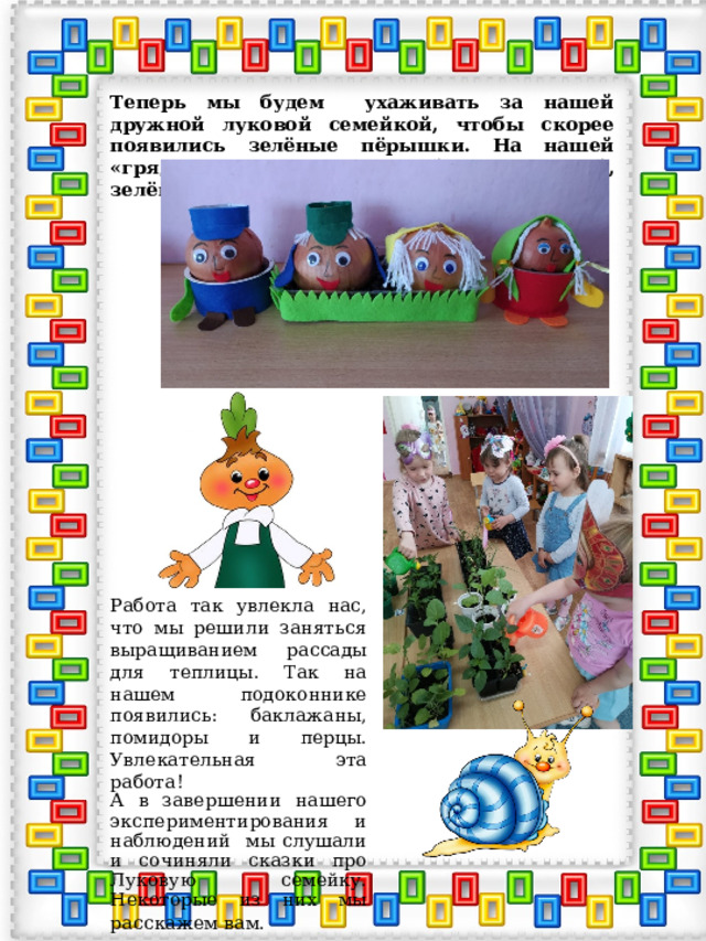 Теперь мы будем ухаживать за нашей дружной луковой семейкой, чтобы скорее появились зелёные пёрышки. На нашей «грядке» вырастет вкусный, витаминный, зелёный друг! Работа так увлекла нас, что мы решили заняться выращиванием рассады для теплицы. Так на нашем подоконнике появились: баклажаны, помидоры и перцы. Увлекательная эта работа! А в завершении нашего экспериментирования и наблюдений мы слушали и сочиняли сказки про Луковую семейку. Некоторые из них мы расскажем вам.  