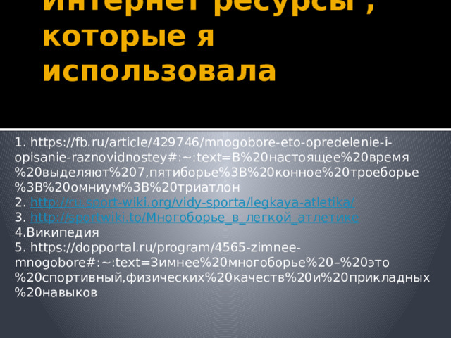 Интернет ресурсы , которые я использовала 1. https://fb.ru/article/429746/mnogobore-eto-opredelenie-i-opisanie-raznovidnostey#:~:text=В%20настоящее%20время%20выделяют%207,пятиборье%3B%20конное%20троеборье%3B%20омниум%3B%20триатлон 2. http://ru.sport-wiki.org/vidy-sporta/legkaya-atletika/ 3. http://sportwiki.to/ Многоборье_в_легкой_атлетике 4.Википедия 5. https://dopportal.ru/program/4565-zimnee-mnogobore#:~:text=Зимнее%20многоборье%20–%20это%20спортивный,физических%20качеств%20и%20прикладных%20навыков 