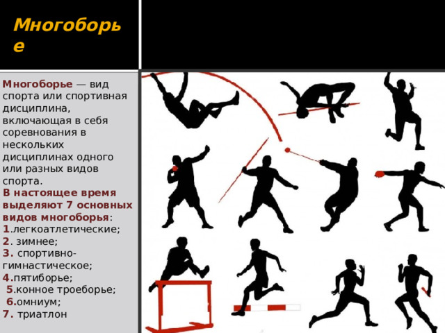 Многоборье Многоборье   — вид спорта или спортивная дисциплина, включающая в себя соревнования в нескольких дисциплинах одного или разных видов спорта. В настоящее время выделяют 7 основных видов многоборья : 1 .легкоатлетические; 2 . зимнее; 3. спортивно-гимнастическое; 4. пятиборье;  5 .конное троеборье;  6. омниум; 7. триатлон 