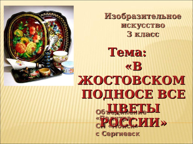 Изобразительное искусство 3 класс Тема: «В ЖОСТОВСКОМ ПОДНОСЕ ВСЕ ЦВЕТЫ РОССИИ» Объединение «Палитра» СП «Поиск» с Сергиевск 