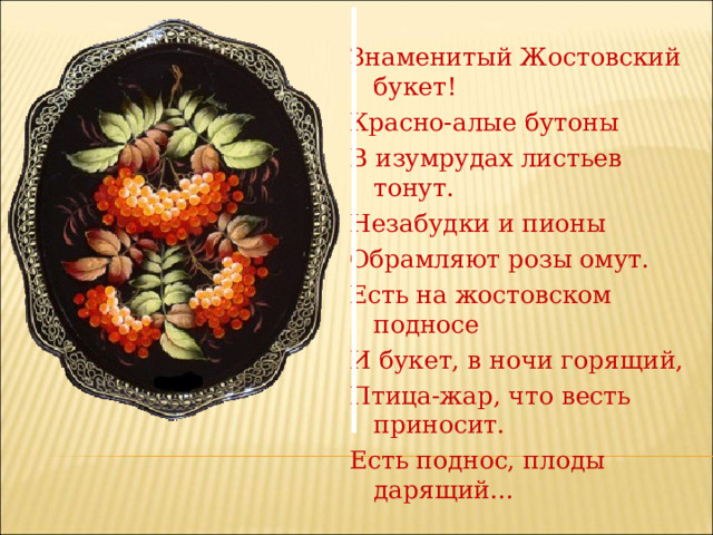 Знаменитый Жостовский букет! Красно-алые бутоны В изумрудах листьев тонут. Незабудки и пионы Обрамляют розы омут. Есть на жостовском подносе И букет, в ночи горящий, Птица-жар, что весть приносит. Есть поднос, плоды дарящий... 