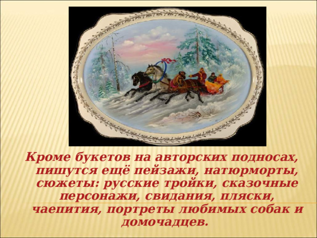 Кроме букетов на авторских подносах, пишутся ещё пейзажи, натюрморты, сюжеты: русские тройки, сказочные персонажи, свидания, пляски, чаепития, портреты любимых собак и домочадцев. 