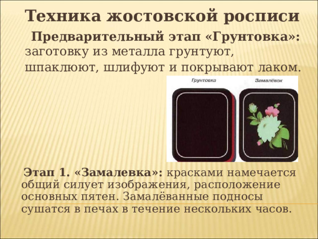 Техника жостовской росписи  Предварительный этап «Грунтовка»: заготовку из металла грунтуют, шпаклюют, шлифуют и покрывают лаком.   Этап 1. «Замалевка»: красками намечается общий силует изображения, расположение основных пятен. Замалёванные подносы сушатся в печах в течение нескольких часов. 