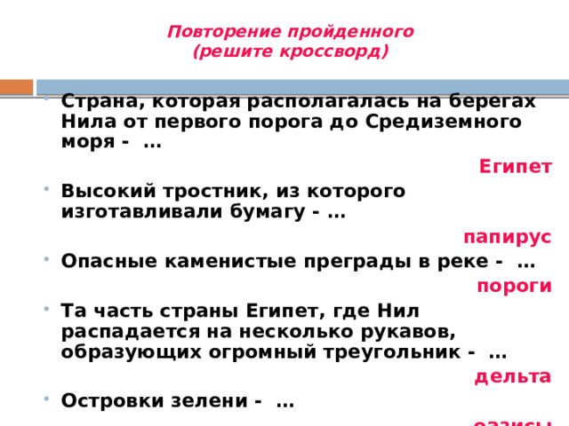 Повторение пройденного (решите кроссворд) Страна, которая располагалась на берегах Нила от первого порога до Средиземного моря - … Страна, которая располагалась на берегах Нила от первого порога до Средиземного моря - … Египет Высокий тростник, из которого изготавливали бумагу - … Высокий тростник, из которого изготавливали бумагу - … папирус Опасные каменистые преграды в реке - … Опасные каменистые преграды в реке - … пороги Та часть страны Египет, где Нил распадается на несколько рукавов, образующих огромный треугольник - … Та часть страны Египет, где Нил распадается на несколько рукавов, образующих огромный треугольник - … дельта Островки зелени - … Островки зелени - … оазисы Правитель Древнего Египта - … Правитель Древнего Египта - … Фараон 