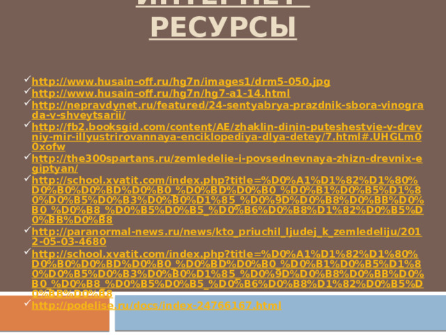 Интернет-ресурсы http://www.husain-off.ru/hg7n/images1/drm5-050.jpg http://www.husain-off.ru/hg7n/hg7-a1-14.html http://nepravdynet.ru/featured/24-sentyabrya-prazdnik-sbora-vinograda-v-shveytsarii/ http://fb2.booksgid.com/content/AE/zhaklin-dinin-puteshestvie-v-drevniy-mir-illyustrirovannaya-enciklopediya-dlya-detey/7.html#.UHGLm00xofw http://the300spartans.ru/zemledelie-i-povsednevnaya-zhizn-drevnix-egiptyan/ http://school.xvatit.com/index.php?title=%D0%A1%D1%82%D1%80%D0%B0%D0%BD%D0%B0_%D0%BD%D0%B0_%D0%B1%D0%B5%D1%80%D0%B5%D0%B3%D0%B0%D1%85_%D0%9D%D0%B8%D0%BB%D0%B0_%D0%B8_%D0%B5%D0%B5_%D0%B6%D0%B8%D1%82%D0%B5%D0%BB%D0%B8 http://paranormal-news.ru/news/kto_priuchil_ljudej_k_zemledeliju/2012-05-03-4680 http://school.xvatit.com/index.php?title=%D0%A1%D1%82%D1%80%D0%B0%D0%BD%D0%B0_%D0%BD%D0%B0_%D0%B1%D0%B5%D1%80%D0%B5%D0%B3%D0%B0%D1%85_%D0%9D%D0%B8%D0%BB%D0%B0_%D0%B8_%D0%B5%D0%B5_%D0%B6%D0%B8%D1%82%D0%B5%D0%BB%D0%B8 http://podelise.ru/docs/index-24766167.html 