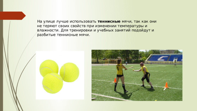 На улице лучше использовать теннисные мячи, так как они не теряют своих свойств при изменении температуры и влажности. Для тренировки и учебных занятий подойдут и разбитые теннисные мячи. 