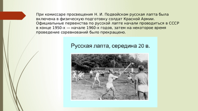 При комиссаре просвещения Н. И. Подвойском русская лапта была включена в физическую подготовку солдат Красной Армии. Официальные первенства по русской лапте начали проводиться в СССР в конце 1950-х — начале 1960-х годов, затем на некоторое время проведение соревнований было прекращено. 