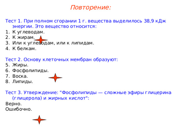 Повторение: Тест 1. При полном сгорании 1 г. вещества выделилось 38,9 кДж энергии. Это вещество относится: К углеводам. К жирам. Или к углеводам, или к липидам. К белкам. Тест 2. Основу клеточных мембран образуют: Жиры. Фосфолипиды. Воска. Липиды. Тест 3. Утверждение: 