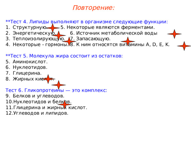 Повторение: **Тест 4. Липиды выполняют в организме следующие функции: Структурную.   5. Некоторые являются ферментами. Энергетическую.   6. Источник метаболической воды Теплоизолирующую.  7. Запасающую. Некоторые - гормоны.  8. К ним относятся витамины A, D, E, K. **Тест 5. Молекула жира состоит из остатков: Аминокислот. Нуклеотидов. Глицерина. Жирных кислот. Тест 6. Гликопротеины — это комплекс: Белков и углеводов. Нуклеотидов и белков. Глицерина и жирных кислот. Углеводов и липидов. 