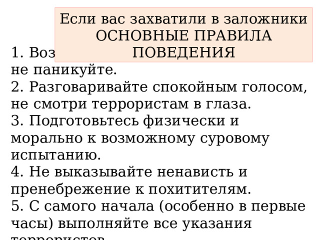 Если вас захватили в заложники  ОСНОВНЫЕ ПРАВИЛА ПОВЕДЕНИЯ 1. Возьмите себя в руки, успокойтесь, не паникуйте. 2. Разговаривайте спокойным голосом, не смотри террористам в глаза. 3. Подготовьтесь физически и морально к возможному суровому испытанию. 4. Не выказывайте ненависть и пренебрежение к похитителям. 5. С самого начала (особенно в первые часы) выполняйте все указания террористов. 