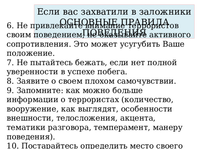 Если вас захватили в заложники  ОСНОВНЫЕ ПРАВИЛА ПОВЕДЕНИЯ 6. Не привлекайте внимание террористов своим поведением, не оказывайте активного сопротивления. Это может усугубить Ваше положение. 7. Не пытайтесь бежать, если нет полной уверенности в успехе побега. 8. Заявите о своем плохом самочувствии. 9. Запомните: как можно больше информации о террористах (количество, вооружение, как выглядят, особенности внешности, телосложения, акцента, тематики разговора, темперамент, манеру поведения). 10. Постарайтесь определить место своего нахождения (заточения). 