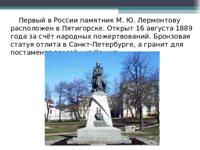  Первый в России памятник М. Ю. Лермонтову расположен в Пятигорске. Открыт 16 августа 1889 года за счёт народных пожертвований. Бронзовая статуя отлита в Санкт-Петербурге, а гранит для постамента завезён из Крыма. 