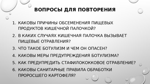 Вопросы для повторения   Каковы причины обсеменения пищевых продуктов кишечной па­лочкой? В каких случаях кишечная палочка вызывает пищевые отравления? Что такое ботулизм и чем он опасен? Каковы меры предупреждения ботулизма? Как предупредить стафилококковое отравление? Каковы санитарные правила обработки проросшего картофеля? 