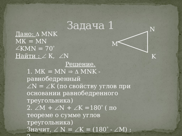 Задача 1 N Дано:  MNK МК = MN KMN = 70  Найти :  К,  N М K Решение. 1. МК = MN    MNK - равнобедренный  N =  K (по свойству углов при основании равнобедренного треугольника) 2.  M +  N +  K =180  ( по теореме о сумме углов треугольника) Значит,  N =  K = (180  -  M) : 2 = = (180  - 70  ) : 2 = 55  6 