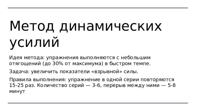 Метод динамических усилий Идея метода: упражнения выполняются с небольшим отягощений (до 30% от максимума) в быстром темпе. Задача: увеличить показатели «взрывной» силы. Правила выполнения: упражнение в одной серии повторяются 15-25 раз. Количество серий — 3-6, перерыв между ними — 5-8 минут 
