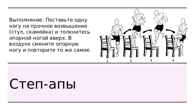 Выполнение: Поставьте одну ногу на прочное возвышение (стул, скамейка) и толкнитесь опорной ногой вверх. В воздухе смените опорную ногу и повторите то же самое. Степ-апы 