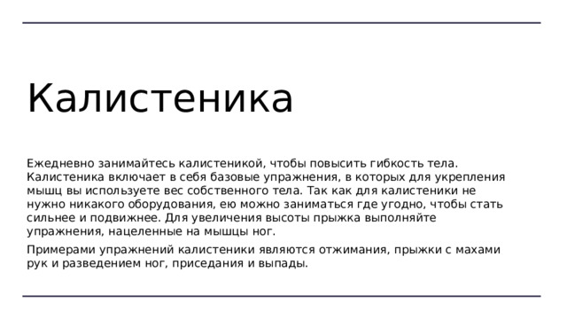 Калистеника Ежедневно занимайтесь калистеникой, чтобы повысить гибкость тела. Калистеника включает в себя базовые упражнения, в которых для укрепления мышц вы используете вес собственного тела. Так как для калистеники не нужно никакого оборудования, ею можно заниматься где угодно, чтобы стать сильнее и подвижнее. Для увеличения высоты прыжка выполняйте упражнения, нацеленные на мышцы ног. Примерами упражнений калистеники являются отжимания, прыжки с махами рук и разведением ног, приседания и выпады. 