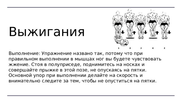 Выжигания Выполнение: Упражнение названо так, потому что при правильном выполнении в мышцах ног вы будете чувствовать жжение. Стоя в полуприседе, поднимитесь на носках и совершайте прыжке в этой позе, не опускаясь на пятки. Основной упор при выполнении делайте на скорость и внимательно следите за тем, чтобы не опуститься на пятки. 