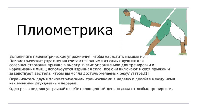  Плиометрика Выполняйте плиометрические упражнения, чтобы нарастить мышцы ног. Плиометрические упражнения считаются одними из самых лучших для совершенствования прыжка в высоту. В этих упражнениях для тренировки и наращивания мышц используется взрывная сила. Все они включают в себя прыжки и задействуют вес тела, чтобы вы могли достичь желаемых результатов.[1] Ограничьтесь двумя плиометрическими тренировками в неделю и делайте между ними как минимум двухдневный перерыв. Один раз в неделю устраивайте себе полноценный день отдыха от любых тренировок. 