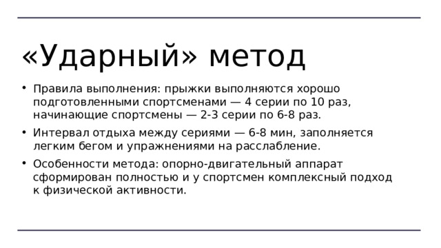 «Ударный» метод Правила выполнения: прыжки выполняются хорошо подготовленными спортсменами — 4 серии по 10 раз, начинающие спортсмены — 2-3 серии по 6-8 раз. Интервал отдыха между сериями — 6-8 мин, заполняется легким бегом и упражнениями на расслабление. Особенности метода: опорно-двигательный аппарат сформирован полностью и у спортсмен комплексный подход к физической активности. 