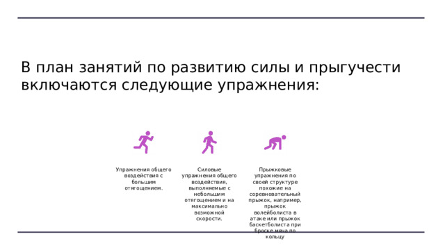В план занятий по развитию силы и прыгучести включаются следующие упражнения: Упражнения общего воздействия с большим отягощением. Силовые упражнения общего воздействия, выполняемые с небольшим отягощением и на максимально возможной скорости. Прыжковые упражнения по своей структуре похожие на соревновательный прыжок, например, прыжок волейболиста в атаке или прыжок баскетболиста при броске мяча по кольцу 