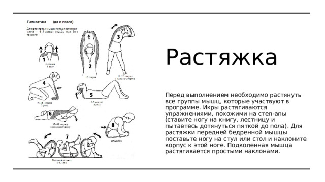 Растяжка Перед выполнением необходимо растянуть все группы мышц, которые участвуют в программе. Икры растягиваются упражнениями, похожими на степ-апы (ставите ногу на книгу, лестницу и пытаетесь дотянуться пяткой до пола). Для растяжки передней бедренной мышцы поставьте ногу на стул или стол и наклоните корпус к этой ноге. Подколенная мышца растягивается простыми наклонами. 