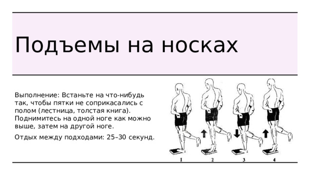 Подъемы на носках Выполнение: Встаньте на что-нибудь так, чтобы пятки не соприкасались с полом (лестница, толстая книга). Поднимитесь на одной ноге как можно выше, затем на другой ноге. Отдых между подходами: 25–30 секунд. 