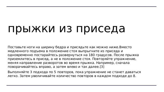 прыжки из приседа Поставьте ноги на ширину бедра и присядьте как можно ниже.Вместо медленного подъема в положение стоя выпрыгните из приседа и одновременно постарайтесь развернуться на 180 градусов. После прыжка приземлитесь в присед, а не в положение стоя. Повторяйте упражнение, меняя направление разворотов во время прыжка. Например, сначала поворачивайтесь вправо, а затем влево и так далее.[3] Выполняйте 3 подхода по 5 повторов, пока упражнение не станет даваться легко. Затем увеличивайте количество повторов в каждом подходе до 8. 