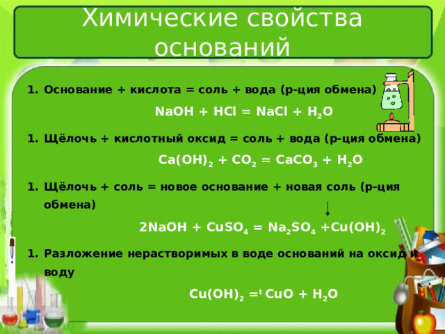 Химические свойства оснований Основание + кислота = соль + вода (р-ция обмена)  NaOH + HCl = NaCl + H 2 O Щёлочь + кислотный оксид = соль + вода (р-ция обмена)  Ca(OH) 2 + CO 2 = CaCO 3 + H 2 O  Щёлочь +  соль = новое основание + новая соль (р-ция обмена)  2NaOH + CuSO 4 = Na 2 SO 4  + Cu(OH) 2 Разложение нерастворимых в воде оснований на оксид и воду  Cu(OH) 2 = t  С uO + H 2 O   