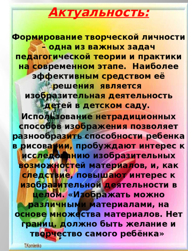 Актуальность:  Формирование творческой личности – одна из важных задач педагогической теории и практики на современном этапе.  Наиболее эффективным средством её решения  является  изобразительная деятельность детей в детском саду. Использование нетрадиционных способов изображения позволяет разнообразить способности ребенка в рисовании, пробуждают интерес к исследованию изобразительных возможностей материалов, и, как следствие, повышают интерес к изобразительной деятельности в целом. «Изображать можно различными материалами, на основе множества материалов. Нет границ, должно быть желание и творчество самого ребёнка» 