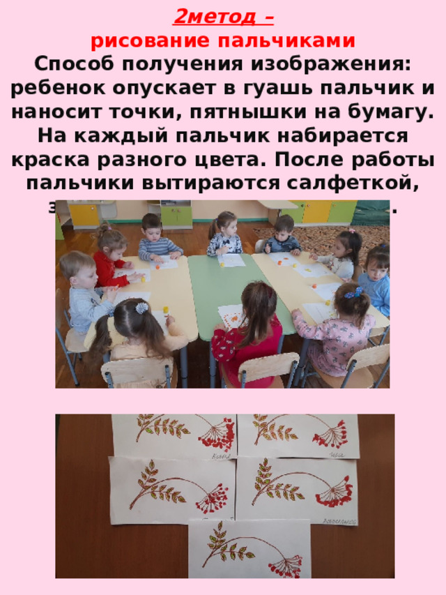 2метод –  рисование пальчиками  Способ получения изображения: ребенок опускает в гуашь пальчик и наносит точки, пятнышки на бумагу. На каждый пальчик набирается краска разного цвета. После работы пальчики вытираются салфеткой, затем гуашь легко смывается.   