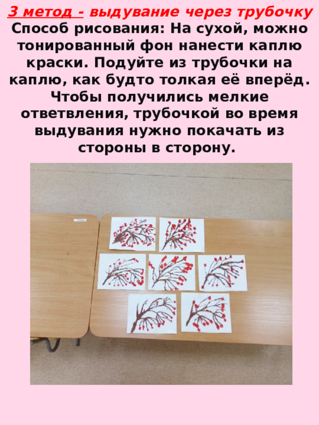 3 метод -   выдувание через трубочку  Способ рисования: На сухой, можно тонированный фон нанести каплю краски. Подуйте из трубочки на каплю, как будто толкая её вперёд. Чтобы получились мелкие ответвления, трубочкой во время выдувания нужно покачать из стороны в сторону.   