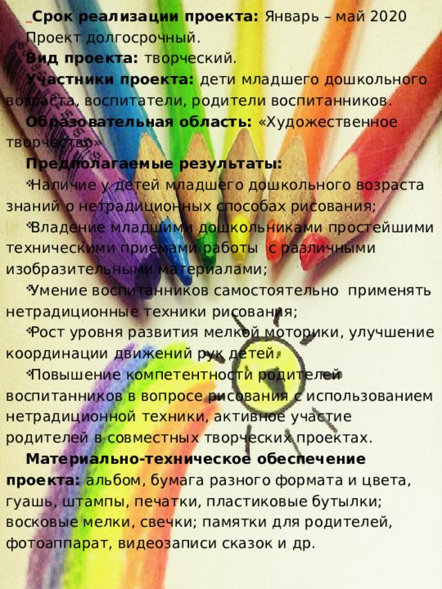  Срок реализации проекта: Январь – май 2020 Проект долгосрочный. Вид проекта: творческий. Участники проекта: дети младшего дошкольного возраста, воспитатели, родители воспитанников. Образовательная область: «Художественное творчество» Предполагаемые результаты:  Наличие у детей младшего дошкольного возраста знаний о нетрадиционных способах рисования; Владение младшими дошкольниками простейшими техническими приемами работы  с различными изобразительными материалами; Умение воспитанников самостоятельно  применять нетрадиционные техники рисования; Рост уровня развития мелкой моторики, улучшение координации движений рук детей. Повышение компетентности родителей воспитанников в вопросе рисования с использованием нетрадиционной техники, активное участие родителей в совместных творческих проектах. Материально-техническое обеспечение проекта: альбом, бумага разного формата и цвета, гуашь, штампы, печатки, пластиковые бутылки; восковые мелки, свечки; памятки для родителей, фотоаппарат, видеозаписи сказок и др. 