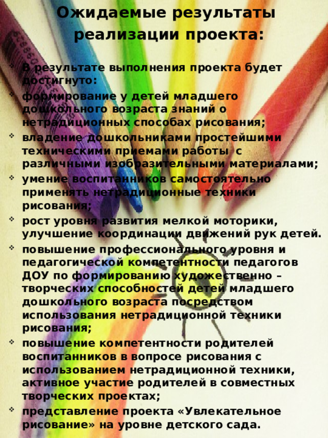 Ожидаемые результаты  реализации проекта:   В результате выполнения проекта будет достигнуто: формирование у детей младшего дошкольного возраста знаний о нетрадиционных способах рисования; владение дошкольниками простейшими техническими приемами работы  с различными изобразительными материалами; умение воспитанников самостоятельно  применять нетрадиционные техники рисования; рост уровня развития мелкой моторики, улучшение координации движений рук детей. повышение профессионального уровня и педагогической компетентности педагогов ДОУ по формированию художественно – творческих способностей детей младшего дошкольного возраста посредством использования нетрадиционной техники рисования; повышение компетентности родителей воспитанников в вопросе рисования с использованием нетрадиционной техники, активное участие родителей в совместных творческих проектах; представление проекта «Увлекательное рисование» на уровне детского сада. 