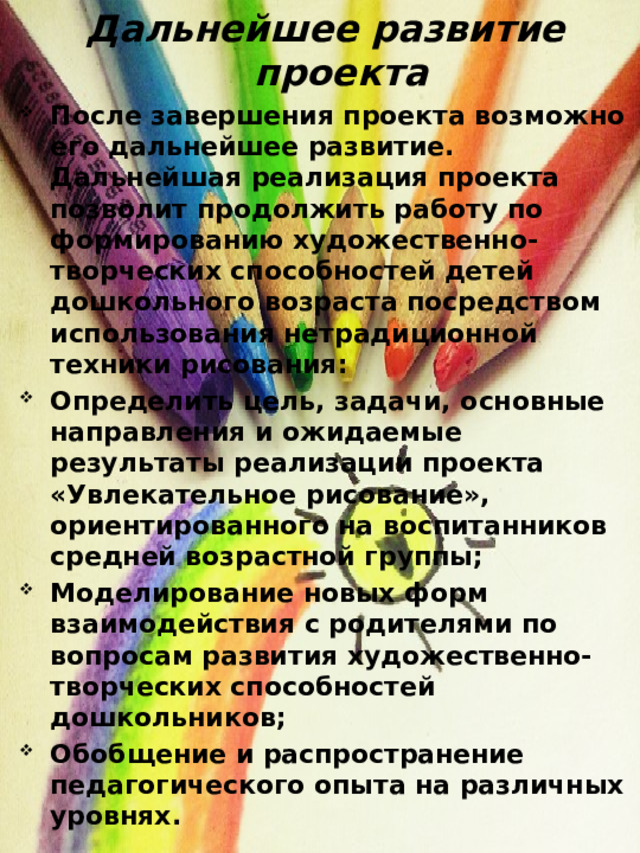 Дальнейшее развитие проекта После завершения проекта возможно его дальнейшее развитие. Дальнейшая реализация проекта позволит продолжить работу по формированию художественно-творческих способностей детей дошкольного возраста посредством использования нетрадиционной техники рисования: Определить цель, задачи, основные направления и ожидаемые результаты реализации проекта  «Увлекательное рисование», ориентированного на воспитанников средней возрастной группы; Моделирование новых форм взаимодействия с родителями по вопросам развития художественно-творческих способностей дошкольников; Обобщение и распространение педагогического опыта на различных уровнях.  