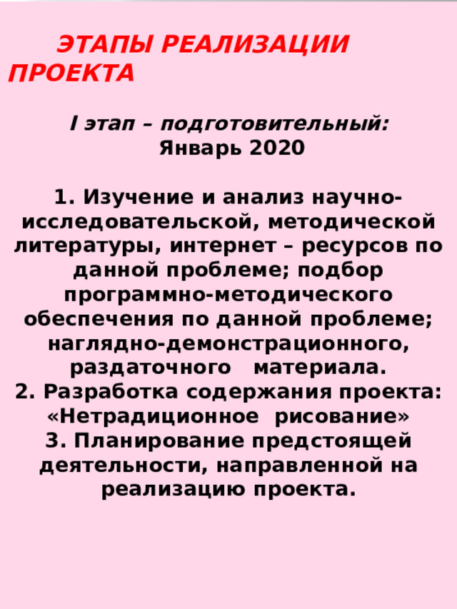   ЭТАПЫ РЕАЛИЗАЦИИ ПРОЕКТА  I этап – подготовительный:  Январь 2020  1. Изучение и анализ научно-исследовательской, методической литературы, интернет – ресурсов по данной проблеме; подбор программно-методического обеспечения по данной проблеме; наглядно-демонстрационного, раздаточного   материала.  2. Разработка содержания проекта:  «Нетрадиционное рисование»  3. Планирование предстоящей деятельности, направленной на реализацию проекта. 