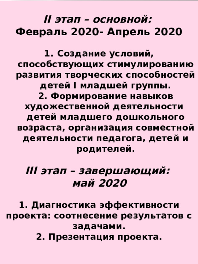  II этап – основной: Февраль 2020- Апрель 2020  Создание условий, способствующих стимулированию развития творческих способностей детей I младшей группы.  2. Формирование навыков художественной деятельности детей младшего дошкольного возраста, организация совместной деятельности педагога, детей и родителей.  III этап – завершающий: май 2020  1. Диагностика эффективности проекта: соотнесение результатов с задачами.  2. Презентация проекта. 