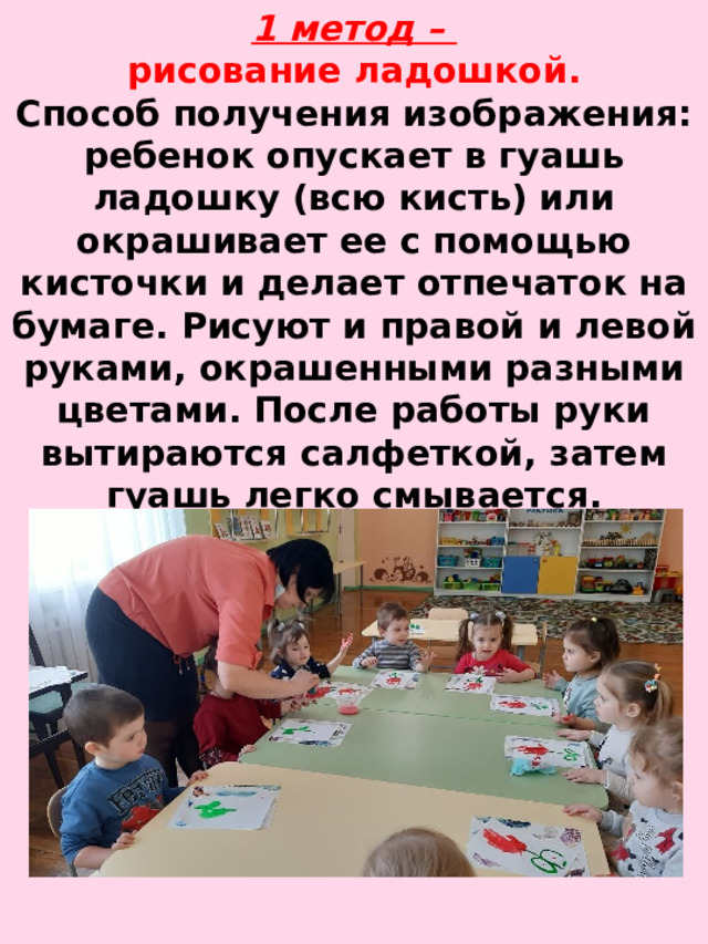 1 метод –  рисование ладошкой.  Способ получения изображения: ребенок опускает в гуашь ладошку (всю кисть) или окрашивает ее с помощью кисточки и делает отпечаток на бумаге. Рисуют и правой и левой руками, окрашенными разными цветами. После работы руки вытираются салфеткой, затем гуашь легко смывается.   