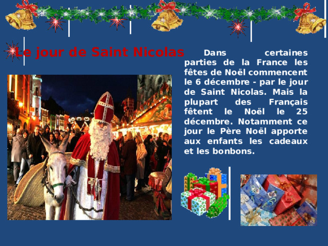 Le jour de Sa int Nicolas Dans certaines parties de la France les fêtes de Noël commencent le 6 décembre - par le jour de Sa int Nicolas . Mais la plupart des Français fêtent le Noël le 25 décembre. Notamment ce jour le Père Noël аpporte aux enfants les cadeaux et les bonbons.  