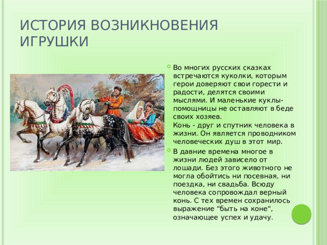 История возникновения игрушки Во многих русских сказках встречаются куколки, которым герои доверяют свои горести и радости, делятся своими мыслями. И маленькие куклы-помощницы не оставляют в беде своих хозяев.  Конь - друг и спутник человека в жизни. Он является проводником человеческих душ в этот мир. В давние времена многое в жизни людей зависело от лошади. Без этого животного не могла обойтись ни посевная, ни поездка, ни свадьба. Всюду человека сопровождал верный конь. С тех времен сохранилось выражение 