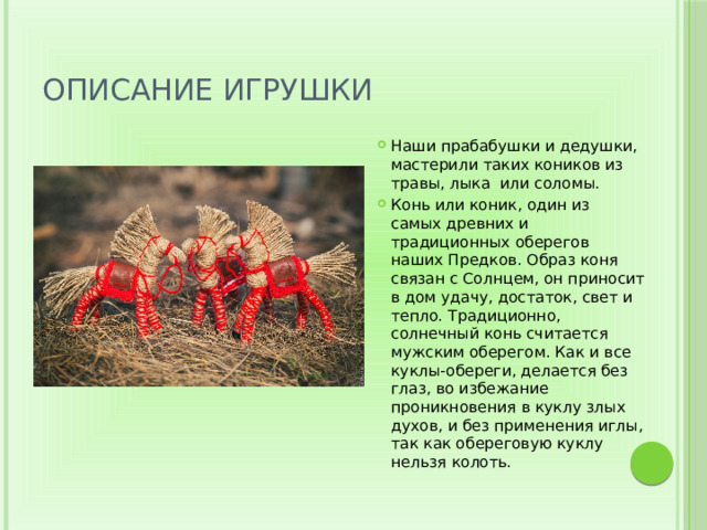Описание игрушки Наши прабабушки и дедушки, мастерили таких коников из травы, лыка  или соломы. Конь или коник, один из самых древних и традиционных оберегов наших Предков. Образ коня связан с Солнцем, он приносит в дом удачу, достаток, свет и тепло. Традиционно, солнечный конь считается мужским оберегом. Как и все куклы-обереги, делается без глаз, во избежание проникновения в куклу злых духов, и без применения иглы, так как обереговую куклу нельзя колоть. 